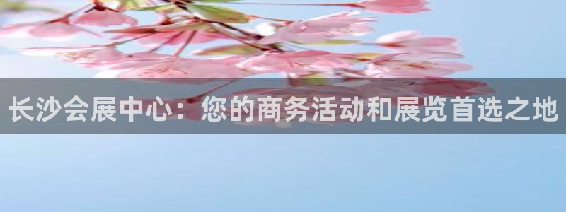 果博注册充值多少钱：长沙会展中心：您的商务活动和展览首选之地