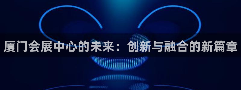 果博代理怎么注册：厦门会展中心的未来：创新与融合的